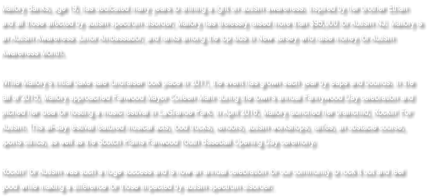 Mallory Banks, age 19, has dedicated many years to shining a light on autism awareness. Inspired by her brother Ethan and all those affected by autism spectrum disorder, Mallory has tirelessly raised more than $95,000 for Autism NJ. Mallory is an Autism Awareness Junior Ambassador, and ranks among the top kids in New Jersey who raise money for Autism Awareness Month. While Mallory’s initial bake sale fundraiser took place in 2011, the event has grown each year by leaps and bounds. In the fall of 2015, Mallory approached Fanwood Mayor Colleen Mahr during the town’s annual Fannywood Day celebration and pitched her idea for hosting a music festival in LaGrande Park. In April 2016, Mallory launched her brainchild, Rockin’ For Autism. This all-day festival featured musical acts, food trucks, vendors, autism workshops, raffles, an obstacle course, sports clinics, as well as the Scotch Plains Fanwood Youth Baseball Opening Day ceremony. Rockin’ for Autism was such a huge success and is now an annual celebration for our community to rock it out and feel good while making a difference for those impacted by autism spectrum disorder.